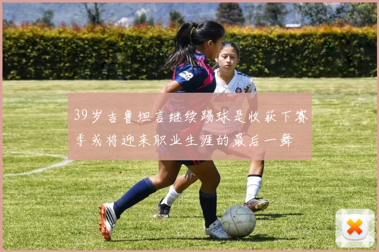 39岁吉鲁坦言继续踢球是收获下赛季或将迎来职业生涯的最后一舞