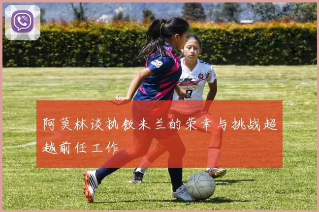 阿莫林谈执教米兰的荣幸与挑战超越前任工作