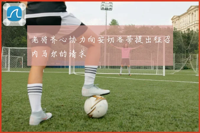 老将齐心协力向安切洛蒂提出征召内马尔的请求