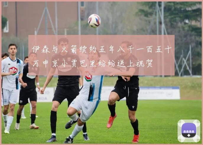 伊森与火箭续约五年八千一百五十万申京小贾巴里纷纷送上祝贺