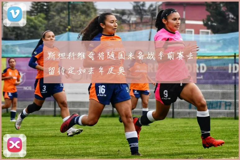 斯坦科维奇将随国米备战季前赛去留待定如去年皮奥