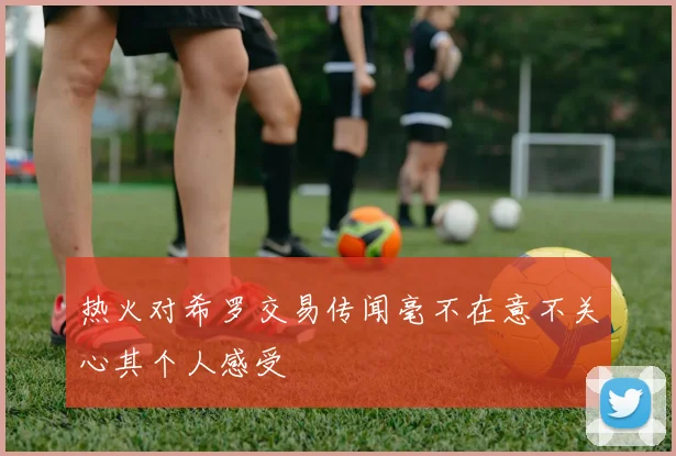 热火对希罗交易传闻毫不在意不关心其个人感受