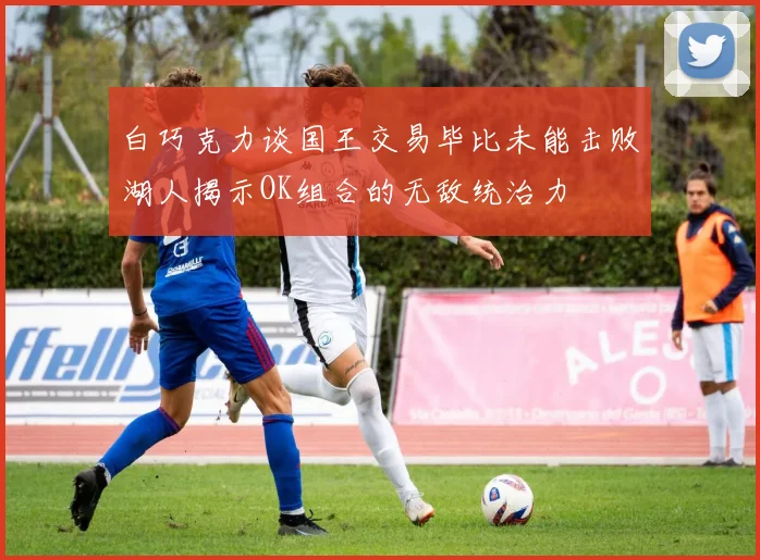 白巧克力谈国王交易毕比未能击败湖人揭示OK组合的无敌统治力