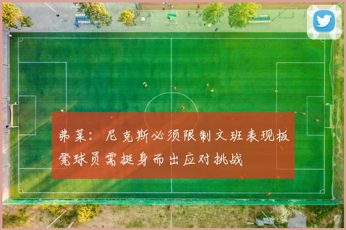 弗莱：尼克斯必须限制文班表现板凳球员需挺身而出应对挑战