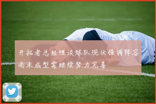 开拓者总经理谈球队现状强调阵容尚未成型需继续努力完善