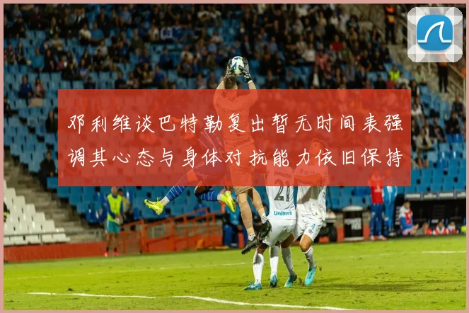 邓利维谈巴特勒复出暂无时间表强调其心态与身体对抗能力依旧保持