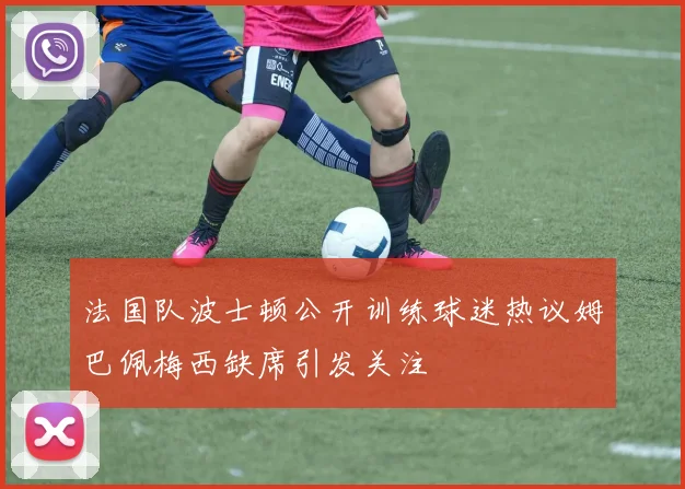 法国队波士顿公开训练球迷热议姆巴佩梅西缺席引发关注