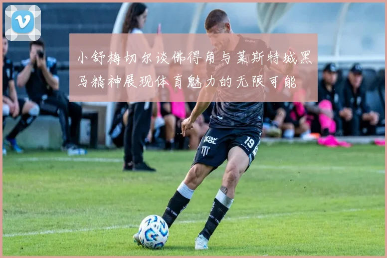 小舒梅切尔谈佛得角与莱斯特城黑马精神展现体育魅力的无限可能