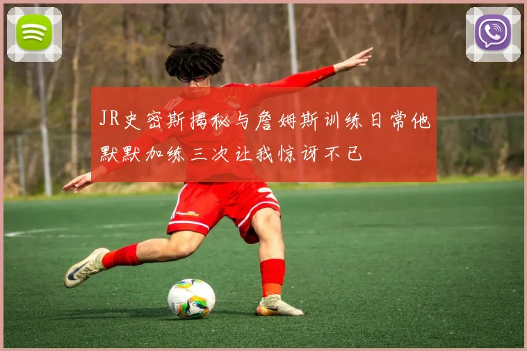 JR史密斯揭秘与詹姆斯训练日常他默默加练三次让我惊讶不已