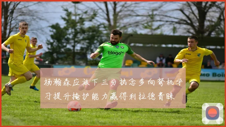 杨瀚森应放下三分执念多向弩机学习提升掩护能力赢得利拉德青睐
