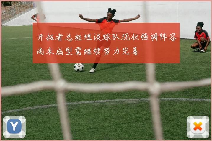 开拓者总经理谈球队现状强调阵容尚未成型需继续努力完善