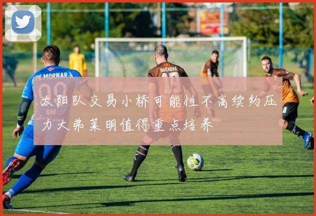 太阳队交易小桥可能性不高续约压力大弗莱明值得重点培养