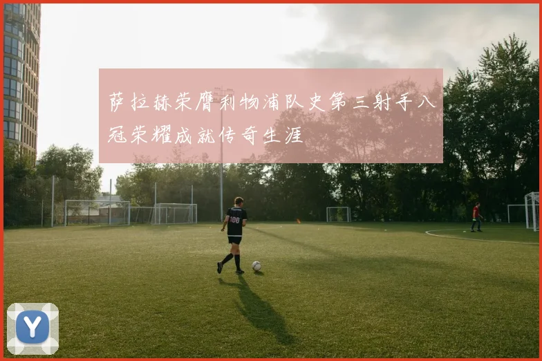 萨拉赫荣膺利物浦队史第三射手八冠荣耀成就传奇生涯